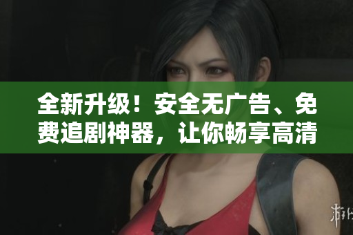 全新升級！安全無廣告、免費追劇神器，讓你暢享高清影視！——軟件文章編輯