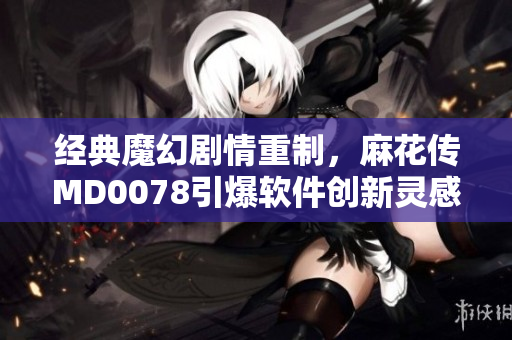 經(jīng)典魔幻劇情重制，麻花傳MD0078引爆軟件創(chuàng)新靈感