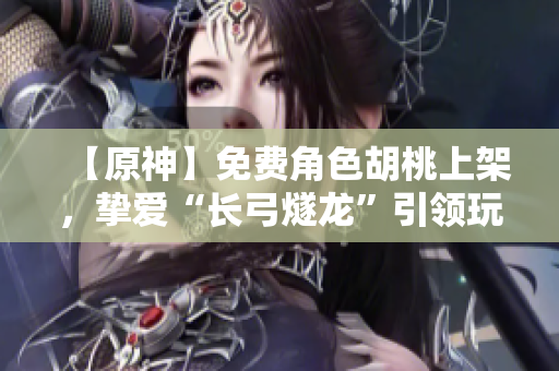 【原神】免費(fèi)角色胡桃上架，摯愛(ài)“長(zhǎng)弓燧龍”引領(lǐng)玩家征戰(zhàn)天際