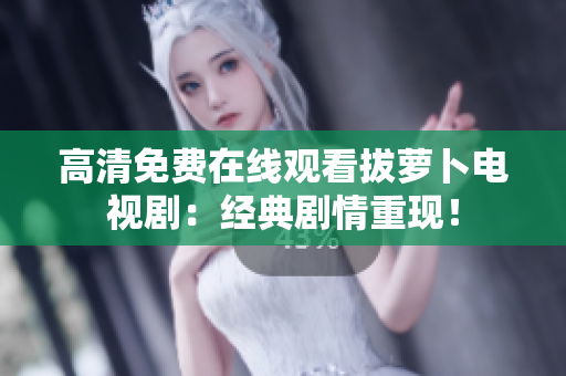 高清免費(fèi)在線觀看拔蘿卜電視?。航?jīng)典劇情重現(xiàn)！