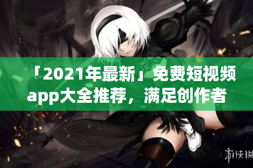 「2021年最新」免費(fèi)短視頻app大全推薦，滿足創(chuàng)作者和用戶的需求