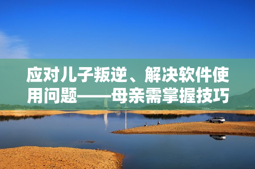 應(yīng)對兒子叛逆、解決軟件使用問題——母親需掌握技巧