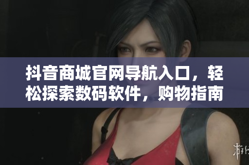 抖音商城官網(wǎng)導(dǎo)航入口，輕松探索數(shù)碼軟件，購(gòu)物指南極速搶購(gòu)