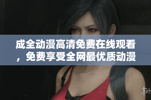 成全動(dòng)漫高清免費(fèi)在線觀看，免費(fèi)享受全網(wǎng)最優(yōu)質(zhì)動(dòng)漫資源