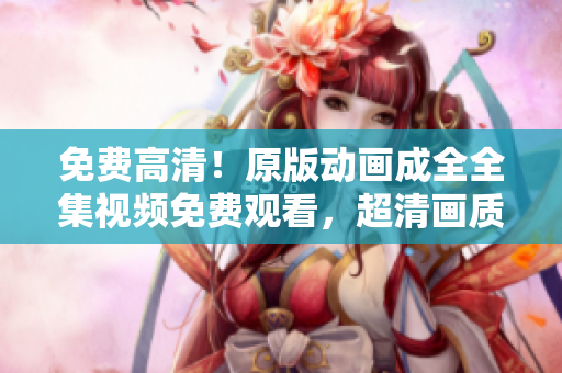 免費高清！原版動畫成全全集視頻免費觀看，超清畫質(zhì)盡在其中！