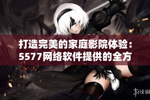 打造完美的家庭影院體驗(yàn)：5577網(wǎng)絡(luò)軟件提供的全方位解決方案