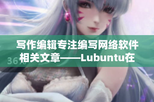 寫作編輯專注編寫網(wǎng)絡(luò)軟件相關(guān)文章——Lubuntu在線版——一個輕量級，高效的操作系統(tǒng)！