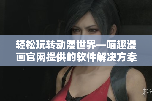 輕松玩轉動漫世界—喵趣漫畫官網提供的軟件解決方案