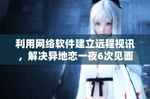 利用網(wǎng)絡(luò)軟件建立遠(yuǎn)程視訊，解決異地戀一夜6次見(jiàn)面之困！