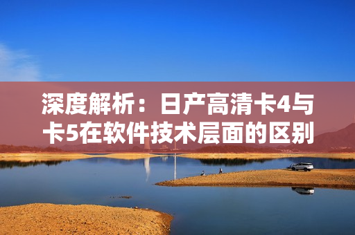深度解析：日產(chǎn)高清卡4與卡5在軟件技術(shù)層面的區(qū)別