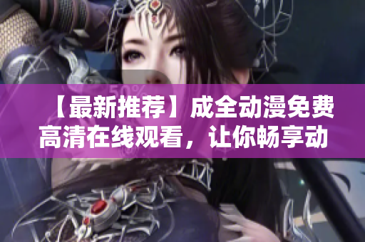 【最新推薦】成全動(dòng)漫免費(fèi)高清在線觀看，讓你暢享動(dòng)漫世界！