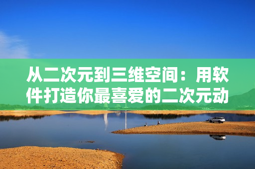 從二次元到三維空間：用軟件打造你最喜愛的二次元動漫角色