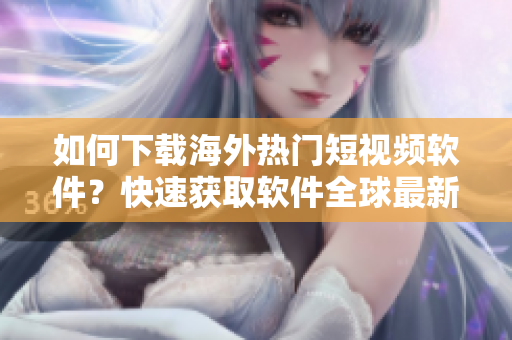 如何下載海外熱門短視頻軟件？快速獲取軟件全球最新資訊！
