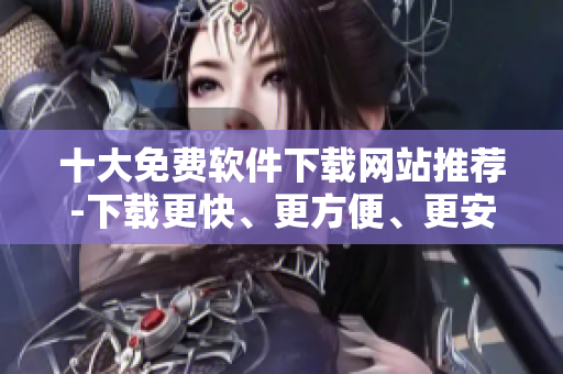 十大免費(fèi)軟件下載網(wǎng)站推薦-下載更快、更方便、更安全的網(wǎng)絡(luò)軟件！