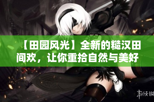【田園風(fēng)光】全新的糙漢田間歡，讓你重拾自然與美好！