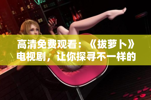 高清免費觀看：《拔蘿卜》電視劇，讓你探尋不一樣的荒野生存之旅！
