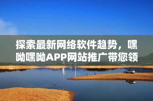 探索最新網(wǎng)絡(luò)軟件趨勢(shì)，嘿呦嘿呦APP網(wǎng)站推廣帶您領(lǐng)略更多精彩之處