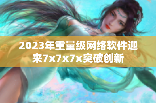 2023年重量級(jí)網(wǎng)絡(luò)軟件迎來7x7x7x突破創(chuàng)新