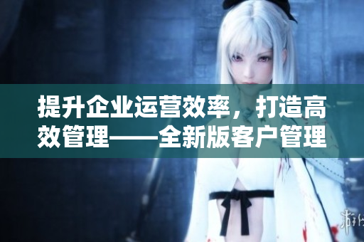 提升企業(yè)運(yùn)營效率，打造高效管理——全新版客戶管理軟件推出