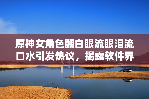 原神女角色翻白眼流眼淚流口水引發(fā)熱議，揭露軟件界缺乏用戶體驗(yàn)重視