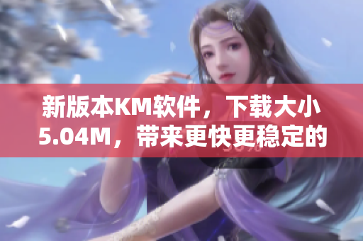 新版本KM軟件，下載大小5.04M，帶來更快更穩(wěn)定的網(wǎng)絡(luò)體驗(yàn)