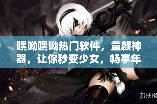 嘿呦嘿呦熱門軟件，童顏神器，讓你秒變少女，暢享年輕風(fēng)。