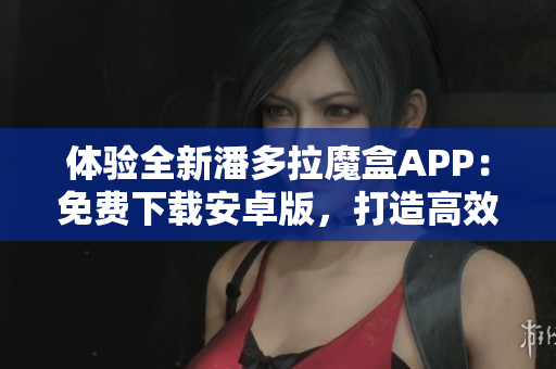 體驗全新潘多拉魔盒APP：免費下載安卓版，打造高效軟件使用新體驗