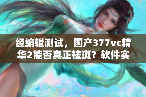 經(jīng)編輯測(cè)試，國(guó)產(chǎn)377vc精華2能否真正祛斑？軟件實(shí)測(cè)結(jié)果公布！