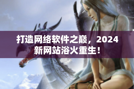 打造網(wǎng)絡(luò)軟件之巔，2024新網(wǎng)站浴火重生！