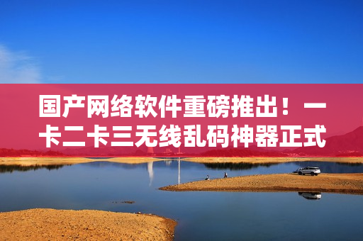 國產(chǎn)網(wǎng)絡(luò)軟件重磅推出！一卡二卡三無線亂碼神器正式上線新區(qū)