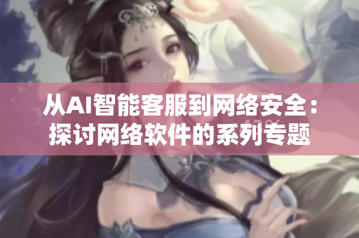 從AI智能客服到網(wǎng)絡(luò)安全：探討網(wǎng)絡(luò)軟件的系列專題