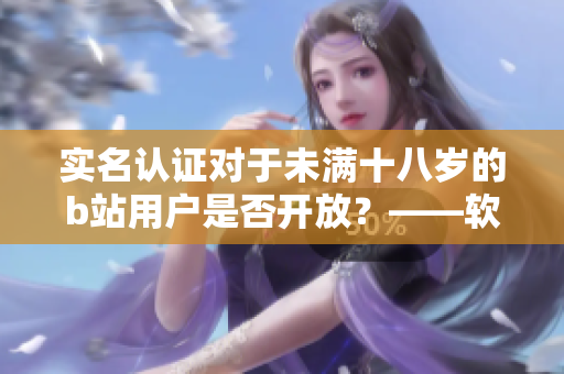 實名認證對于未滿十八歲的b站用戶是否開放？——軟件編輯的說法