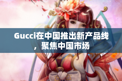 Gucci在中國(guó)推出新產(chǎn)品線，聚焦中國(guó)市場(chǎng)