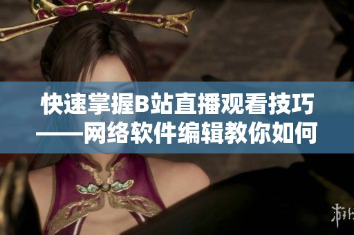 快速掌握B站直播觀看技巧——網(wǎng)絡(luò)軟件編輯教你如何輕松觀看B站直播