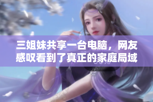 三姐妹共享一臺電腦，網(wǎng)友感嘆看到了真正的家庭局域網(wǎng)