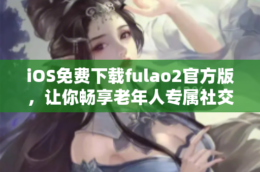 iOS免費(fèi)下載fulao2官方版，讓你暢享老年人專屬社交應(yīng)用