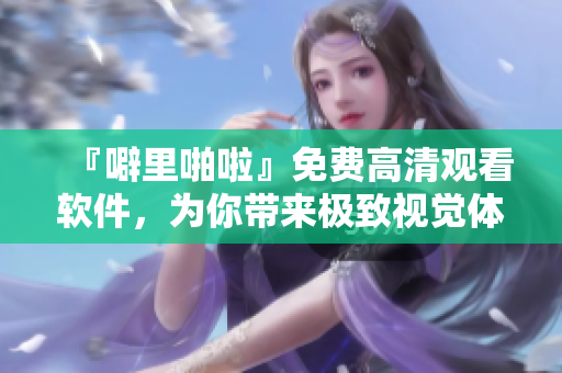 『噼里啪啦』免費高清觀看軟件，為你帶來極致視覺體驗！