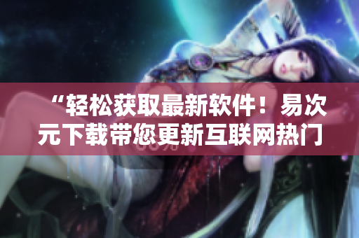 “輕松獲取最新軟件！易次元下載帶您更新互聯(lián)網(wǎng)熱門應(yīng)用”