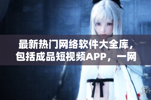 最新熱門(mén)網(wǎng)絡(luò)軟件大全庫(kù)，包括成品短視頻APP，一網(wǎng)打盡軟件資源。