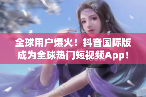 全球用戶爆火！抖音國際版成為全球熱門短視頻App！