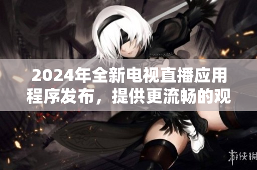 2024年全新電視直播應(yīng)用程序發(fā)布，提供更流暢的觀看體驗(yàn)和多種功能選擇