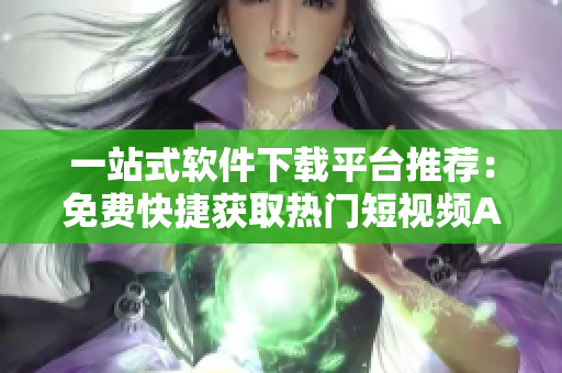 一站式軟件下載平臺推薦：免費快捷獲取熱門短視頻APP大合集