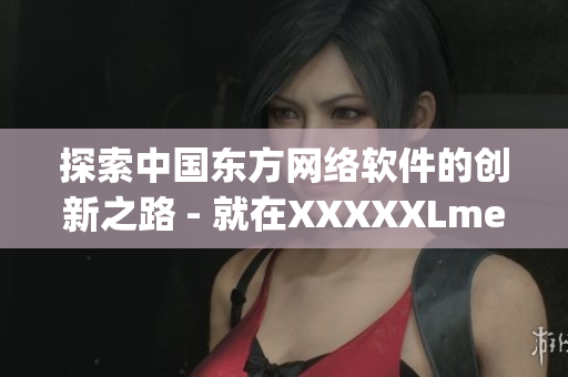 探索中國東方網(wǎng)絡軟件的創(chuàng)新之路 - 就在XXXXXLmedjyf