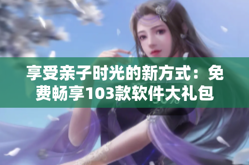 享受親子時(shí)光的新方式：免費(fèi)暢享103款軟件大禮包