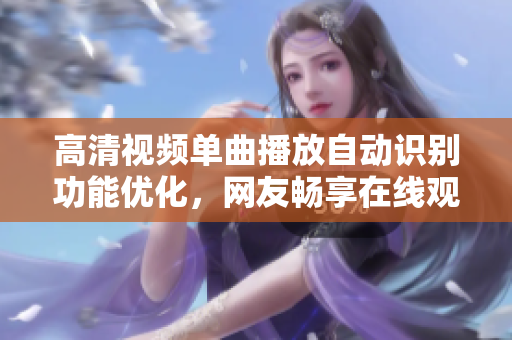 高清視頻單曲播放自動識別功能優(yōu)化，網(wǎng)友暢享在線觀看體驗