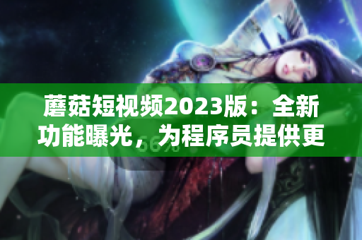 蘑菇短視頻2023版：全新功能曝光，為程序員提供更好編程體驗！