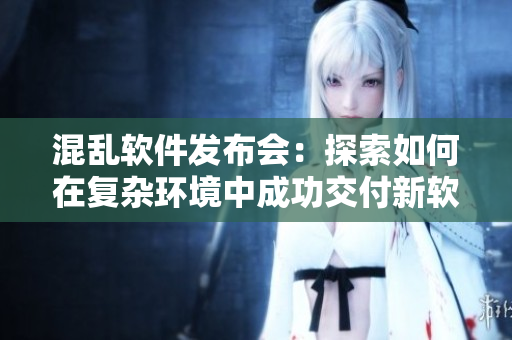混亂軟件發(fā)布會(huì)：探索如何在復(fù)雜環(huán)境中成功交付新軟件