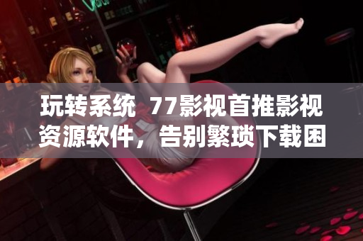 玩轉(zhuǎn)系統(tǒng)  77影視首推影視資源軟件，告別繁瑣下載困擾