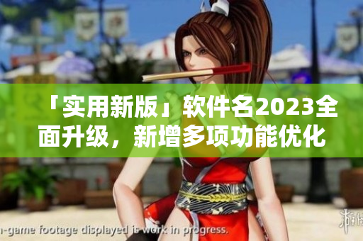 「實用新版」軟件名2023全面升級，新增多項功能優(yōu)化用戶體驗