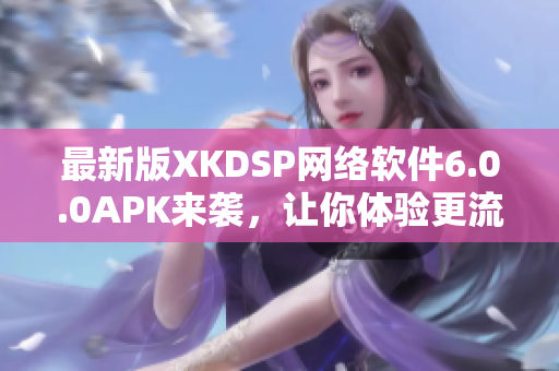最新版XKDSP網(wǎng)絡(luò)軟件6.0.0APK來襲，讓你體驗(yàn)更流暢的網(wǎng)絡(luò)世界